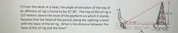 7) From the deck of a boat, the angle of elevation of the top of
an offshore oil rig is found to be 31°30'. The top of the oil rig is
127 meters above the level of the platform on which it stands.
Assume that the head of the person doing the sighting is level
with the base of the oil rig. What is the distance between the
base of the oil rig and the boat?
31 30
127 m