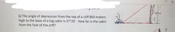 6) The angle of depression from the top of a cliff 800 meters
high to the base of a log cabin is 37°20'. How far is the cabin
from the foot of the cliff?
F
800 m
H
of