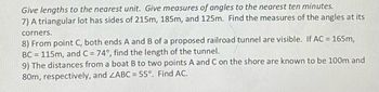 **Problems Involving Triangles: Advanced Applications**

**Give lengths to the nearest unit. Give measures of angles to the nearest ten minutes.**

7) **Problem 1: Angle Measures in a Triangular Lot**
   - A triangular lot has sides of 215m, 185m, and 125m. Find the measures of the angles at its corners.

8) **Problem 2: Railroad Tunnel Length Calculation**
   - From point C, both ends A and B of a proposed railroad tunnel are visible. If AC = 165m, BC = 115m, and ∠C = 74°, find the length of the tunnel.

9) **Problem 3: Distance from Boat to Shore**
   - The distances from a boat B to two points A and C on the shore are known to be 100m and 80m, respectively, and ∠ABC = 55°. Find AC.