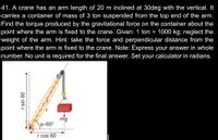 41. A crane has an arm length of 20 m inclined at 30deg with the vertical. It
carries a container of mass of 3 ton suspended from the top end of the arm.
Find the torque produced by the gravitational force on the container about the
point where the arm is fixed to the crane. Given: 1 ton = 1000 kg; neglect the
weight of the arm. Hint: take the force and perpendicular distance from the
point where the arm is fixed to the crane. Note: Express your answer in whole
number. No unit is required for the final answer. Set your calculator in radians.
mg
0=60°
r cos 60
09 uis I
