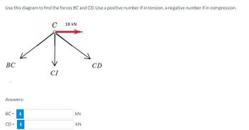 Use this diagram to find the forces BC and CD. Use a positive number if in tension, a negative number if in compression.
BC
Answers:
BC = i
CD = i
C
CI
18 KN
KN
kN
CD