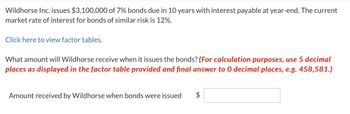 Wildhorse Inc. issues $3,100,000 of 7% bonds due in 10 years with interest payable at year-end. The current
market rate of interest for bonds of similar risk is 12%.
Click here to view factor tables.
What amount will Wildhorse receive when it issues the bonds? (For calculation purposes, use 5 decimal
places as displayed in the factor table provided and final answer to 0 decimal places, e.g. 458,581.)
Amount received by Wildhorse when bonds were issued
$
LA