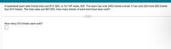 A basketball team sells tickets that cost $10, $20, or, for VIP seats, $30. The team has sold 3452 tickets overall. It has sold 229 more $20 tickets
than $10 tickets. The total sales are $67,850. How many tickets of each kind have been sold?
How many $10 tickets were sold?