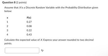 Question 8 (2 points)
Assume that X is a Discrete Random Variable with the Probability Distribution given
below:
X
1
2
3
4
P(x)
0.27
0.08
0.22
0.43
Calculate the expected value of X. Express your answer rounded to two decimal
points.
A
