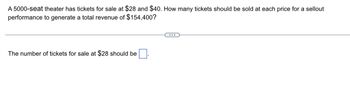 A 5000-seat theater has tickets for sale at $28 and $40. How many tickets should be sold at each price for a sellout
performance to generate a total revenue of $154,400?
The number of tickets for sale at $28 should be