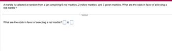 A marble is selected at random from a jar containing 6 red marbles, 2 yellow marbles, and 3 green marbles. What are the odds in favor of selecting a
red marble?
What are the odds in favor of selecting a red marble? to