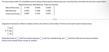 The input-output matrix for a simplified economy with just three sectors (natural resources, manufacturing, and trade and services) is given below.
Natural Resources Manufacturing Trade and Services
0.1044
0.0428
0.0029
0.0827
0.0583
0.0867
0.2031
Natural Resources
Manufacturing
Trade and Services
Suppose the demand (in millions of dollars) matrix is the matrix D, shown below. Find the amount each sector should produce.
D=
0.1086
0.1018
449
300
126
Production levels of units from natural resources, units from manufacturing, and units from trade and services are needed.
(Round to the nearest whole number as needed.)