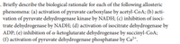 . Briefly describe the biological rationale for cach of the following allosteric
phenomena: (a) activation of pyruvate carboxylase by acetyl-CoA; (b) acti-
vation of pyruvate dehydrogenase kinase by NADH; (c) inhibition of isoci-
trate dehydrogenase by NADH; (d) activation of isocitrate dehydrogenase by
ADP; (e) inhibition of a-ketoglutarate dehydrogenase by succinyl-CoA;
(f) activation of pyruvate dehydrogenase phosphatase by Ca*.
