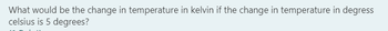 What would be the change in temperature in kelvin if the change in temperature in degress
celsius is 5 degrees?