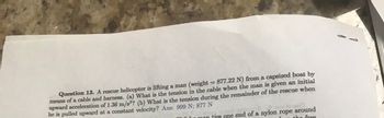 Question 13. A rescue helicopter is lifting a man (weight = 877.22 N) from a capsized boat by
means of a cable and harness. (a) What is the tension in the cable when the man is given an initial
upward acceleration of 1.36 m/s2? (b) What is the tension during the remainder of the rescue when
he is pulled upward at a constant velocity? Ans: 999 N; 877 N
moito
lir man ties one end of a nylon rope around
the free