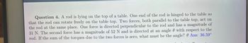 Question 4. A rod is lying on the top of a table. One end of the rod is hinged to the table so
that the rod can rotate freely on the table top. Two forces, both parallel to the table top, act on
the rod at the same place. One force is directed perpendicular to the rod and has a magnitude of
31 N. The second force has a magnitude of 52 N and is directed at an angle with respect to the
rod. If the sum of the torques due to the two forces is zero, what must be the angle? Ans: 36.59°