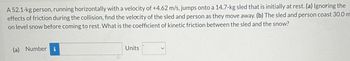A 52.1-kg person, running horizontally with a velocity of +4.62 m/s, jumps onto a 14.7-kg sled that is initially at rest. (a) Ignoring the
effects of friction during the collision, find the velocity of the sled and person as they move away. (b) The sled and person coast 30.0 m
on level snow before coming to rest. What is the coefficient of kinetic friction between the sled and the snow?
(a) Numberi
Units