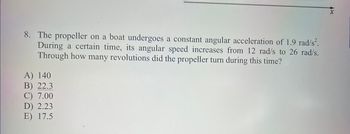 8. The propeller on a boat undergoes a constant angular acceleration of 1.9 rad/s².
During a certain time, its angular speed increases from 12 rad/s to 26 rad/s.
Through how many revolutions did the propeller turn during this time?
A) 140
B) 22.3
C) 7.00
D) 2.23
E) 17.5
X