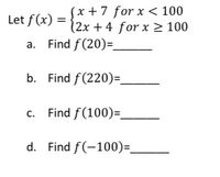 (x +7 for x < 100
Let f (x) = {2x +4 for x 2 100
a. Find f(20)=_
b. Find f(220)=.
c. Find f(100)=_
d. Find f(-100)=.
