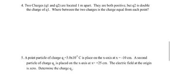 4. Two Charges (q1 and q2) are located 1 m apart. They are both positive, but q2 is double
the charge of q1. Where between the two charges is the charge equal from each point?
5. A point particle of charge q,-3.0x10° C is place on the x-axis at x = -10 cm. A second
particle of charge q, is placed on the x-axis at x= +25 cm. The electric field at the origin
is zero. Determine the charge q₂.