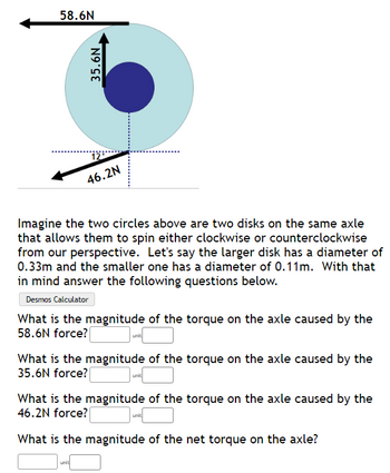 58.6N
35.6N
46.2N
Imagine the two circles above are two disks on the same axle
that allows them to spin either clockwise or counterclockwise
from our perspective. Let's say the larger disk has a diameter of
0.33m and the smaller one has a diameter of 0.11m. With that
in mind answer the following questions below.
Desmos Calculator
What is the magnitude of the torque on the axle caused by the
58.6N force?
unit
unit
What is the magnitude of the torque on the axle caused by the
35.6N force?
unit
What is the magnitude of the torque on the axle caused by the
46.2N force?
What is the magnitude of the net torque on the axle?
unit