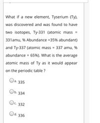 What if a new element, Tyserium (Ty),
was discovered and was found to have
two isotopes, Ty-331 (atomic mass =
331amu, % Abundance =35% abundant)
and Ty-337 (atomic mass = 337 amu, %
abundance = 65%). What is the average
atomic mass of Ty as it would appear
on the periodic table ?
a. 335
b. 334
Oc. 332
Od.
336
