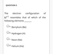 QUESTION 5
The
electron
configuration
of
Lit resembles that of which of the
following elements
a. Berrylium (Be)
Ob. Hydrogen (H)
Oc. Neon (Ne)
Od. Helium (He)
