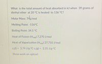 **Problem Statement:**

What is the total amount of heat absorbed in kJ when 39 grams of diethyl ether at 20°C is heated to 136°C?

**Given Data:**

- **Molar Mass:** 74 g/mol
- **Melting Point:** -116°C
- **Boiling Point:** 34.5°C
- **Heat of Fusion (H_fus):** 7,270 J/mol
- **Heat of Vaporization (H_vap):** 27,710 J/mol
- **Specific Heat Capacities:**
  - c_s(l) (liquid): 3.74 J/g·°C
  - c_s(g) (gas): 2.35 J/g·°C

**Instructions:**

Show work on upload.