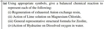 (a) Using appropriate symbols, give a balanced chemical reaction to
represent each of the following:
(i) Regeneration of exhausted Anion exchange resin,
(ii) Action of Lime solution on Magnesium Chloride,
(iii) General representative structural formula for Zeolite,
(iv) Action of Hydrazine on Dissolved oxygen in water.