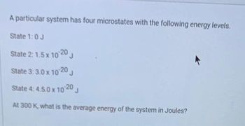 A particular system has four microstates with the following energy levels.
State 1:0 J
State 2: 1.5 x 10-20 J
State 3: 3.0 x 10-20 J
State 4: 4.5.0 x 10-20 J
At 300 K, what is the average energy of the system in Joules?