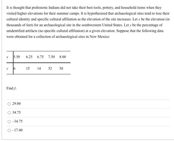 It is thought that prehistoric Indians did not take their best tools, pottery, and household items when they
visited higher elevations for their summer camps. It is hypothesized that archaeological sites tend to lose their
cultural identity and specific cultural affiliation as the elevation of the site increases. Let x be the elevation (in
thousands of feet) for an archaeological site in the southwestern United States. Let y be the percentage of
unidentified artifacts (no specific cultural affiliation) at a given elevation. Suppose that the following data
were obtained for a collection of archaeological sites in New Mexico:
X 5.50 6.25 6.75 7.50 8.00
y
6
Find y.
29.00
34.75
-34.75
O-17.40
15
14 52 58