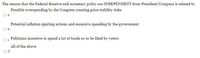 The reason that the Federal Reserve and monetary policy are INDEPENDENT from President/Congress is related to
Possible overspending by the Congress creating price stability risks
a.
Potential inflation igniting actions and excessive spending by the government
Ob.
Politician incentive to spend a lot of funds so to be liked by voters
All of the above
d.
