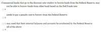 Commercial banks that go to the discount rate window to borroe funds from the Federal Reserve, may
not be able to borrow funds from other bank based on the Fed Funds rate
a.
needs to pay a penalty rate to borrow from the Federal Reserve
b.
c. may need that their internal balances and accounts be serutinized by the Federal Reserve
All of the above
d.
