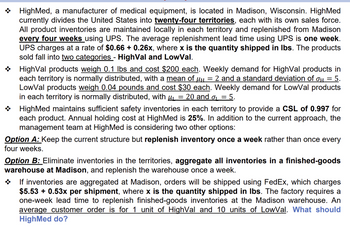 ܀
܀
HighMed, a manufacturer of medical equipment, is located in Madison, Wisconsin. HighMed
currently divides the United States into twenty-four territories, each with its own sales force.
All product inventories are maintained locally in each territory and replenished from Madison
every four weeks using UPS. The average replenishment lead time using UPS is one week.
UPS charges at a rate of $0.66 + 0.26x, where x is the quantity shipped in lbs. The products
sold fall into two categories - HighVal and LowVal.
HighVal products weigh 0.1 lbs and cost $200 each. Weekly demand for HighVal products in
each territory is normally distributed, with a mean of μч = 2 and a standard deviation of σ = 5.
LowVal products weigh 0.04 pounds and cost $30 each. Weekly demand for LowVal products
in each territory is normally distributed, with µ = 20 and σ = 5.
HighMed maintains sufficient safety inventories in each territory to provide a CSL of 0.997 for
each product. Annual holding cost at HighMed is 25%. In addition to the current approach, the
management team at HighMed is considering two other options:
Option A: Keep the current structure but replenish inventory once a week rather than once every
four weeks.
Option B: Eliminate inventories in the territories, aggregate all inventories in a finished-goods
warehouse at Madison, and replenish the warehouse once a week.
܀
If inventories are aggregated at Madison, orders will be shipped using FedEx, which charges
$5.53 + 0.53x per shipment, where x is the quantity shipped in lbs. The factory requires a
one-week lead time to replenish finished-goods inventories at the Madison warehouse. An
average customer order is for 1 unit of HighVal and 10 units of LowVal. What should
HighMed do?