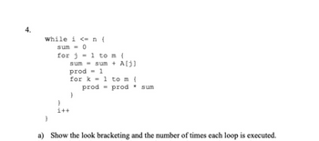 4.
While i <= n {
sum <=0
for j = 1 to m {
sum
prod
for k
}
i++
}
sum + A[j]
1
prod
1 to m {
=
prod * sum
a) Show the look bracketing and the number of times each loop is executed.