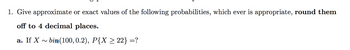 1. Give approximate or exact values of the following probabilities, which ever is appropriate, round them
off to 4 decimal places.
a. If X~ bin (100, 0.2), P{X ≥ 22} =?