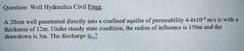 Question- Well Hydraulics Civil Engg.
A 20cm well penetrated directly into a confined aquifer of permeability 4.4x10 m/s is with a
thickness of 12m. Under steady state condition, the radius of influence is 150m and the
drawdown is 3m. The discharge is..?