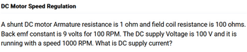 DC Motor Speed Regulation
A shunt DC motor Armature resistance is 1 ohm and field coil resistance is 100 ohms.
Back emf constant is 9 volts for 100 RPM. The DC supply Voltage is 100 V and it is
running with a speed 1000 RPM. What is DC supply current?