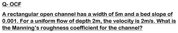 Q-OCF
A rectangular open channel has a width of 5m and a bed slope of
0.001. For a uniform flow of depth 2m, the velocity is 2m/s. What is
the Manning's roughness coefficient for the channel?