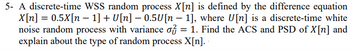 5- A discrete-time WSS random process X[n] is defined by the difference equation
X[n] = 0.5X[n 1] + U[n] -0.5U[n 1], where U[n] is a discrete-time white
noise random process with variance of = 1. Find the ACS and PSD of X[n] and
explain about the type of random process X[n].