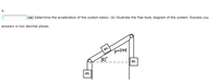 4.
(a) Determine the acceleration of the system below. (b) Illustrate the free body diagram of the system. Express you
answers in two decimal places.
m
H=0,45
30
m
