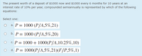 The present worth of a deposit of $1000 now and $1000 every 6 months for 10 years at an
interest rate of 10% per year, compounded semiannually is represented by which of the following
equations:
Select one:
a. P = 1000 (P/A,5%,21)
b. P = 1000 (P/A,5%,20)
c. P = 1000 + 1000(P/A,10.25%,10)
d. P = 1000(P/A,5%,21)(F/P,5%,1)
