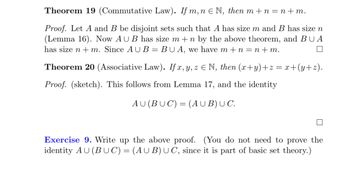 Theorem 19 (Commutative Law). If \( m, n \in \mathbb{N} \), then \( m + n = n + m \).

**Proof.** Let \( A \) and \( B \) be disjoint sets such that \( A \) has size \( m \) and \( B \) has size \( n \) (Lemma 16). Now \( A \cup B \) has size \( m + n \) by the above theorem, and \( B \cup A \) has size \( n + m \). Since \( A \cup B = B \cup A \), we have \( m + n = n + m \). □

Theorem 20 (Associative Law). If \( x, y, z \in \mathbb{N} \), then \( (x+y)+z = x+(y+z) \).

**Proof.** (sketch). This follows from Lemma 17, and the identity

\[ A \cup (B \cup C) = (A \cup B) \cup C. \]

□

**Exercise 9.** Write up the above proof. (You do not need to prove the identity \( A \cup (B \cup C) = (A \cup B) \cup C \), since it is part of basic set theory.)