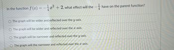 In the function f (x)=x²+2, what effect will the -
O The graph will be wider and reflected over the y-axis.
O The graph will be wider and reflected over the x-axis.
O The graph will be narrower and reflected over the y-axis.
O The graph will the narrower and reflected over the x-axis.
have on the parent function?