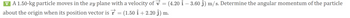 ▼ A 1.50-kg particle moves in the xy plane with a velocity of v = (4.20 î - 3.60 Ĵ) m/s. Determine the angular momentum of the particle
about the origin when its position vector is r (1.50 +2.20 ĵ) m.
=