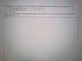 2. Determine the coordinates of the three
i. The line tangent to the curve y =
ii. The line normal to the curve y =
iii. The y-axis
vertices of the triangle formed by the following lines (assume a > 0)
x² - 3x + 5 at x = a
x²-3x+5 at x = a
Start by providing a sketch of the graphs illustrating this situation for a = 1 and use this sketch to help you find the
solution for any a > 0.