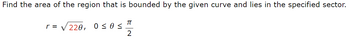 Find the area of the region that is bounded by the given curve and lies in the specified sector.
πT
r = √220,
0 ≤ 0 ≤
2