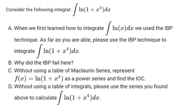 Consider the following integral:
In(1 + x¹)dx
In(1
A. When we first learned how to integrate / In(x) da we used the IBP
technique. As far as you are able, please use the IBP technique to
integrate
In(1 + x4)dx.
In
B. Why did the IBP fail here?
C. Without using a table of Maclaurin Series, represent
f(x) = ln(1+x4) as a power series and find the IOC.
D. Without using a table of integrals, please use the series you found
4
above to calculate / In(1 + x²)dx.