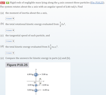 QC
v Rigid rods of negligible mass lying along the y axis connect three particles (Fig. P10.25).
The system rotates about the x axis with an angular speed of 2.00 rad/s. Find
(a) the moment of inertia about the x axis,
Answer
(b) the total rotational kinetic energy evaluated from
1/1 I W²,
Answer
(c) the tangential speed of each particle, and
Answer
(d) the total kinetic energy evaluated from
Answer
(e) Compare the answers for kinetic energy in parts (a) and (b).
Figure P10.25
4.00 kg
y=
= 3.00 m
x
2.00 kg y=-2.00 m
3.00 kg
y = -4.00 m