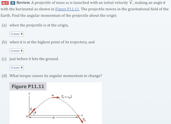 i
QIC S Review. A projectile of mass m is launched with an initial velocity v; making an angle &
with the horizontal as shown in Figure P11.11. The projectile moves in the gravitational field of the
Earth. Find the angular momentum of the projectile about the origin
(a) when the projectile is at the origin,
Answer↓
(b) when it is at the highest point of its trajectory, and
Answer
(c) just before it hits the ground.
Answer↓
(d) What torque causes its angular momentum to change?
Figure P11.11
m
₁ =₁
R
x