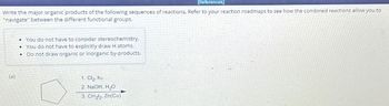 [References]
Write the major organic products of the following sequences of reactions. Refer to your reaction roadmaps to see how the combined reactions allow you to
"navigate" between the different functional groups.
(a)
You do not have to consider stereochemistry.
• You do not have to explicitly draw H atoms.
Do not draw organic or inorganic by-products.
.
•
1. Cl₂, hv
2. NaOH, H₂O
3. CH₂l₂, Zn(Cu)