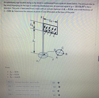 An advertising sign located along a city street is cantilevered from a pole as shown below. The pressure due to
the wind impinging on the sign is uniformly distributed over its area and equal to p= 13.5 lb/ft² in the x-
direction. The pole is fabricated from a tube with an outside diameter of d = 9.5 in. and a wall thickness of
t = 0.31 in. Determine the stresses at points Cand B located at the base of the pole.
Given:
L₁-32 ft
L₂-9.3 ft
L3
CONSE
TC
TB
= 14.4 ft
Incity
L₂
L₁
number (rtol-0.01, atol-Te-05)
number (rtol-0.01, atol=1e-05)
number (rtol-0.01, atol=1e-05) -
number (rtol-001, atol-le-05)
L3 →
MAMA
y
C
Ø
A
D
ksi e
-B