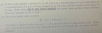 (a) A 50 L tank initially contains 2 L of salt water at a concentration of 5 g/L. Salt water at
a concentration of 4 g/L is being pumped in at 2 L/min and the mixture is leaving at 1
L/min. Write down BUT DO NOT SOLVE the initial value problem whose solution
gives the amount of salt at time .
(b) Given the initial value problem
# - ty -1 with 7(1) – 0
Use Euler's Method with step size /-0.5 and two steps to approximate y(2), Make
sure your work is neat and your approximations for y(1.5) and 7(2) are clearly labeled.
Simplify.