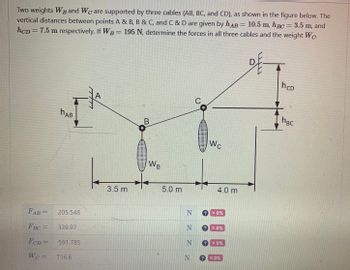 Two weights WB and We are supported by three cables (AB, BC, and CD), as shown in the figure below. The
vertical distances between points A & B, B & C, and C & D are given by hAB = 10.5 m, hBc = 3.5 m, and
hcp = 7.5 m respectively. If WB = 195 N, determine the forces in all three cables and the weight Wc-
FAB=
FBC=
FCD=
W¢ =
HAB
205.548
339.97
591.785
716.6
A
3.5 m
B
WB
5.0 m
N
N
Wc
4.0 m
? *0%
X0%
NX0%
N > *0%
h CD
hBc