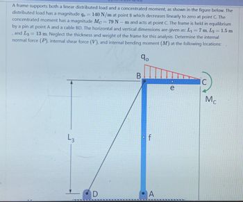 -
A frame supports both a linear distributed load and a concentrated moment, as shown in the figure below. The
distributed load has a magnitude qo = 140 N/m at point B which decreases linearly to zero at point C. The
concentrated moment has a magnitude Mc = 79 N - m and acts at point C. The frame is held in equilibrium
by a pin at point A and a cable BD. The horizontal and vertical dimensions are given as: L₁ = 7 m, L₂ = 1.5 m
, and L3
13 m. Neglect the thickness and weight of the frame for this analysis. Determine the internal
normal force (P), internal shear force (V), and internal bending moment (M) at the following locations:
qo
=
L3
D
B
f
A
DO
e
IC
Mc